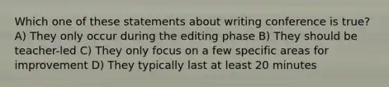 Which one of these statements about writing conference is true? A) They only occur during the editing phase B) They should be teacher-led C) They only focus on a few specific areas for improvement D) They typically last at least 20 minutes