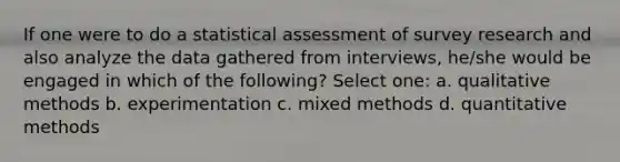 If one were to do a statistical assessment of survey research and also analyze the data gathered from interviews, he/she would be engaged in which of the following? Select one: a. qualitative methods b. experimentation c. mixed methods d. quantitative methods