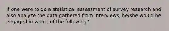 If one were to do a statistical assessment of survey research and also analyze the data gathered from interviews, he/she would be engaged in which of the following?