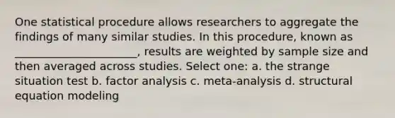 One statistical procedure allows researchers to aggregate the findings of many similar studies. In this procedure, known as ______________________, results are weighted by sample size and then averaged across studies. Select one: a. the strange situation test b. factor analysis c. meta-analysis d. structural equation modeling