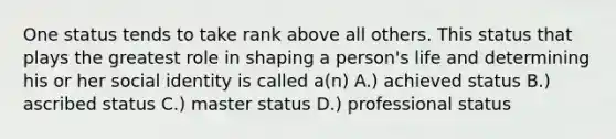 One status tends to take rank above all others. This status that plays the greatest role in shaping a person's life and determining his or her social identity is called a(n) A.) achieved status B.) ascribed status C.) master status D.) professional status