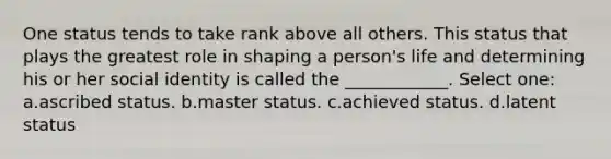 One status tends to take rank above all others. This status that plays the greatest role in shaping a person's life and determining his or her social identity is called the ____________. Select one: a.ascribed status. b.master status. c.achieved status. d.latent status