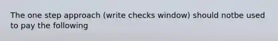 The one step approach (write checks window) should notbe used to pay the following