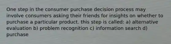 One step in the consumer purchase decision process may involve consumers asking their friends for insights on whether to purchase a particular product. this step is called: a) alternative evaluation b) problem recognition c) information search d) purchase