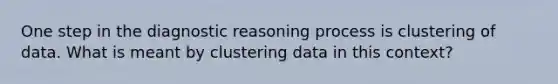 One step in the diagnostic reasoning process is clustering of data. What is meant by clustering data in this context?