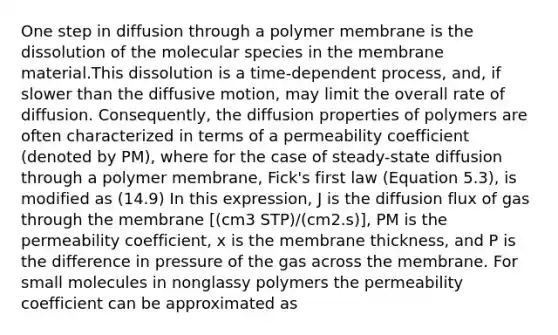 One step in diffusion through a polymer membrane is the dissolution of the molecular species in the membrane material.This dissolution is a time-dependent process, and, if slower than the diffusive motion, may limit the overall rate of diffusion. Consequently, the diffusion properties of polymers are often characterized in terms of a permeability coefficient (denoted by PM), where for the case of steady-state diffusion through a polymer membrane, Fick's first law (Equation 5.3), is modified as (14.9) In this expression, J is the diffusion flux of gas through the membrane [(cm3 STP)/(cm2.s)], PM is the permeability coefficient, x is the membrane thickness, and P is the difference in pressure of the gas across the membrane. For small molecules in nonglassy polymers the permeability coefficient can be approximated as