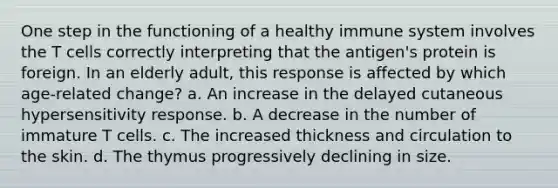 One step in the functioning of a healthy immune system involves the T cells correctly interpreting that the antigen's protein is foreign. In an elderly adult, this response is affected by which age-related change? a. An increase in the delayed cutaneous hypersensitivity response. b. A decrease in the number of immature T cells. c. The increased thickness and circulation to the skin. d. The thymus progressively declining in size.