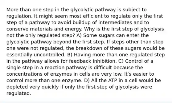 More than one step in the glycolytic pathway is subject to regulation. It might seem most efficient to regulate only the first step of a pathway to avoid buildup of intermediates and to conserve materials and energy. Why is the first step of glycolysis not the only regulated step? A) Some sugars can enter the glycolytic pathway beyond the first step. If steps other than step one were not regulated, the breakdown of these sugars would be essentially uncontrolled. B) Having more than one regulated step in the pathway allows for feedback inhibition. C) Control of a single step in a reaction pathway is difficult because the concentrations of enzymes in cells are very low. Itʹs easier to control more than one enzyme. D) All the ATP in a cell would be depleted very quickly if only the first step of glycolysis were regulated.