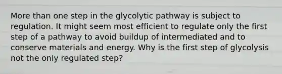 More than one step in the glycolytic pathway is subject to regulation. It might seem most efficient to regulate only the first step of a pathway to avoid buildup of intermediated and to conserve materials and energy. Why is the first step of glycolysis not the only regulated step?