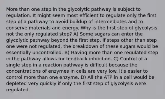 More than one step in the glycolytic pathway is subject to regulation. It might seem most efficient to regulate only the first step of a pathway to avoid buildup of intermediates and to conserve materials and energy. Why is the first step of glycolysis not the only regulated step? A) Some sugars can enter the glycolytic pathway beyond the first step. If steps other than step one were not regulated, the breakdown of these sugars would be essentially uncontrolled. B) Having more than one regulated step in the pathway allows for feedback inhibition. C) Control of a single step in a reaction pathway is difficult because the concentrations of enzymes in cells are very low. It's easier to control more than one enzyme. D) All the ATP in a cell would be depleted very quickly if only the first step of glycolysis were regulated.