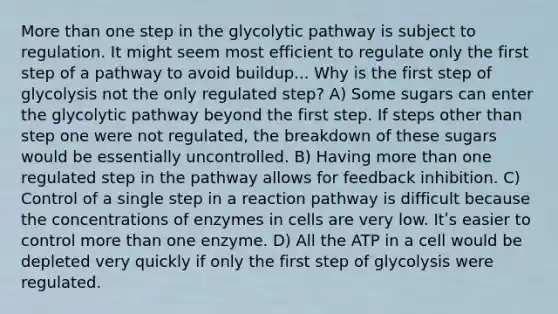 <a href='https://www.questionai.com/knowledge/keWHlEPx42-more-than' class='anchor-knowledge'>more than</a> one step in the glycolytic pathway is subject to regulation. It might seem most efficient to regulate only the first step of a pathway to avoid buildup... Why is the first step of glycolysis not the only regulated step? A) Some sugars can enter the glycolytic pathway beyond the first step. If steps other than step one were not regulated, the breakdown of these sugars would be essentially uncontrolled. B) Having more than one regulated step in the pathway allows for feedback inhibition. C) Control of a single step in a reaction pathway is difficult because the concentrations of enzymes in cells are very low. Itʹs easier to control more than one enzyme. D) All the ATP in a cell would be depleted very quickly if only the first step of glycolysis were regulated.