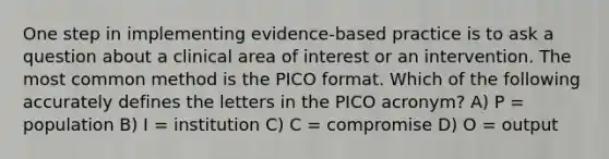 One step in implementing evidence-based practice is to ask a question about a clinical area of interest or an intervention. The most common method is the PICO format. Which of the following accurately defines the letters in the PICO acronym? A) P = population B) I = institution C) C = compromise D) O = output