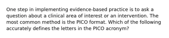 One step in implementing evidence-based practice is to ask a question about a clinical area of interest or an intervention. The most common method is the PICO format. Which of the following accurately defines the letters in the PICO acronym?