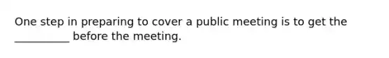 One step in preparing to cover a public meeting is to get the __________ before the meeting.