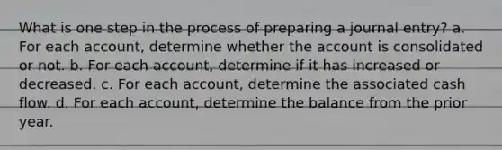 What is one step in the process of preparing a journal entry? a. For each account, determine whether the account is consolidated or not. b. For each account, determine if it has increased or decreased. c. For each account, determine the associated cash flow. d. For each account, determine the balance from the prior year.