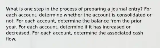 What is one step in the process of preparing a journal entry? For each account, determine whether the account is consolidated or not. For each account, determine the balance from the prior year. For each account, determine if it has increased or decreased. For each account, determine the associated cash flow.