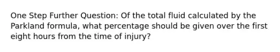 One Step Further Question: Of the total fluid calculated by the Parkland formula, what percentage should be given over the first eight hours from the time of injury?