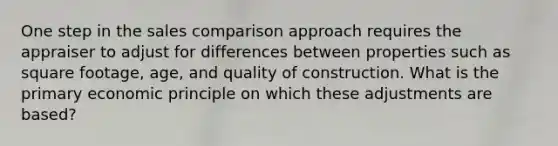 One step in the sales comparison approach requires the appraiser to adjust for differences between properties such as square footage, age, and quality of construction. What is the primary economic principle on which these adjustments are based?