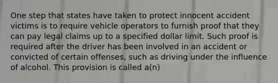 One step that states have taken to protect innocent accident victims is to require vehicle operators to furnish proof that they can pay legal claims up to a specified dollar limit. Such proof is required after the driver has been involved in an accident or convicted of certain offenses, such as driving under the influence of alcohol. This provision is called a(n)