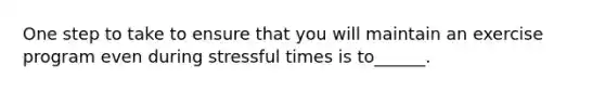 One step to take to ensure that you will maintain an exercise program even during stressful times is to______.