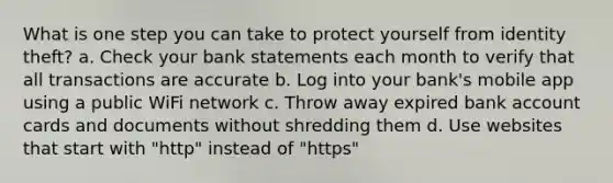 What is one step you can take to protect yourself from identity theft? a. Check your bank statements each month to verify that all transactions are accurate b. Log into your bank's mobile app using a public WiFi network c. Throw away expired bank account cards and documents without shredding them d. Use websites that start with "http" instead of "https"