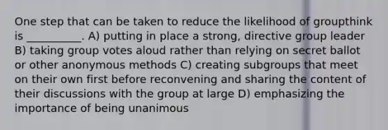 One step that can be taken to reduce the likelihood of groupthink is __________. A) putting in place a strong, directive group leader B) taking group votes aloud rather than relying on secret ballot or other anonymous methods C) creating subgroups that meet on their own first before reconvening and sharing the content of their discussions with the group at large D) emphasizing the importance of being unanimous