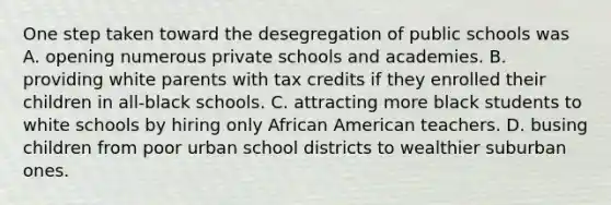 One step taken toward the desegregation of public schools was A. opening numerous private schools and academies. B. providing white parents with tax credits if they enrolled their children in all-black schools. C. attracting more black students to white schools by hiring only African American teachers. D. busing children from poor urban school districts to wealthier suburban ones.