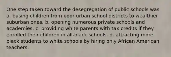 One step taken toward the desegregation of public schools was a. busing children from poor urban school districts to wealthier suburban ones. b. opening numerous private schools and academies. c. providing white parents with tax credits if they enrolled their children in all-black schools. d. attracting more black students to white schools by hiring only African American teachers.