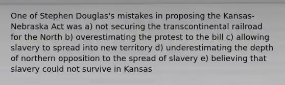 One of Stephen Douglas's mistakes in proposing the Kansas-Nebraska Act was a) not securing the transcontinental railroad for the North b) overestimating the protest to the bill c) allowing slavery to spread into new territory d) underestimating the depth of northern opposition to the spread of slavery e) believing that slavery could not survive in Kansas