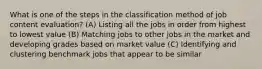 What is one of the steps in the classification method of job content evaluation? (A) Listing all the jobs in order from highest to lowest value (B) Matching jobs to other jobs in the market and developing grades based on market value (C) Identifying and clustering benchmark jobs that appear to be similar