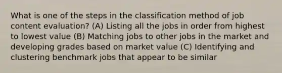 What is one of the steps in the classification method of job content evaluation? (A) Listing all the jobs in order from highest to lowest value (B) Matching jobs to other jobs in the market and developing grades based on market value (C) Identifying and clustering benchmark jobs that appear to be similar