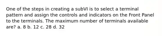 One of the steps in creating a subVI is to select a terminal pattern and assign the controls and indicators on the Front Panel to the terminals. The maximum number of terminals available are? a. 8 b. 12 c. 28 d. 32