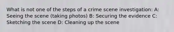 What is not one of the steps of a crime scene investigation: A: Seeing the scene (taking photos) B: Securing the evidence C: Sketching the scene D: Cleaning up the scene