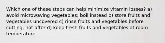 Which one of these steps can help minimize vitamin losses? a) avoid microwaving vegetables; boil instead b) store fruits and vegetables uncovered c) rinse fruits and vegetables before cutting, not after d) keep fresh fruits and vegetables at room temperature