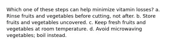 Which one of these steps can help minimize vitamin losses? a. Rinse fruits and vegetables before cutting, not after. b. Store fruits and vegetables uncovered. c. Keep fresh fruits and vegetables at room temperature. d. Avoid microwaving vegetables; boil instead.