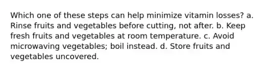 Which one of these steps can help minimize vitamin losses? a. Rinse fruits and vegetables before cutting, not after. b. Keep fresh fruits and vegetables at room temperature. c. Avoid microwaving vegetables; boil instead. d. Store fruits and vegetables uncovered.