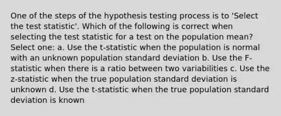 One of the steps of the hypothesis testing process is to 'Select the test statistic'. Which of the following is correct when selecting the test statistic for a test on the population mean? Select one: a. Use the t-statistic when the population is normal with an unknown population standard deviation b. Use the F-statistic when there is a ratio between two variabilities c. Use the z-statistic when the true population standard deviation is unknown d. Use the t-statistic when the true population standard deviation is known