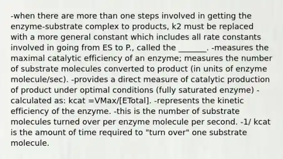 -when there are more than one steps involved in getting the enzyme-substrate complex to products, k2 must be replaced with a more general constant which includes all rate constants involved in going from ES to P., called the _______. -measures the maximal catalytic efficiency of an enzyme; measures the number of substrate molecules converted to product (in units of enzyme molecule/sec). -provides a direct measure of catalytic production of product under optimal conditions (fully saturated enzyme) -calculated as: kcat =VMax/[ETotal]. -represents the kinetic efficiency of the enzyme. -this is the number of substrate molecules turned over per enzyme molecule per second. -1/ kcat is the amount of time required to "turn over" one substrate molecule.