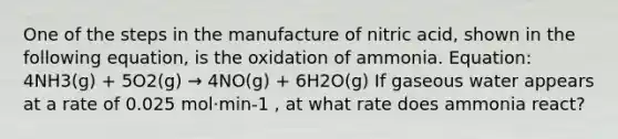 One of the steps in the manufacture of nitric acid, shown in the following equation, is the oxidation of ammonia. Equation: 4NH3(g) + 5O2(g) → 4NO(g) + 6H2O(g) If gaseous water appears at a rate of 0.025 mol·min-1 , at what rate does ammonia react?