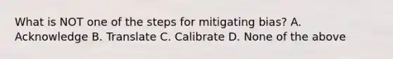 What is NOT one of the steps for mitigating bias? A. Acknowledge B. Translate C. Calibrate D. None of the above