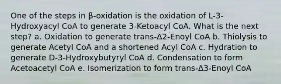 One of the steps in β-oxidation is the oxidation of L-3-Hydroxyacyl CoA to generate 3-Ketoacyl CoA. What is the next step? a. Oxidation to generate trans-Δ2-Enoyl CoA b. Thiolysis to generate Acetyl CoA and a shortened Acyl CoA c. Hydration to generate D-3-Hydroxybutyryl CoA d. Condensation to form Acetoacetyl CoA e. Isomerization to form trans-Δ3-Enoyl CoA