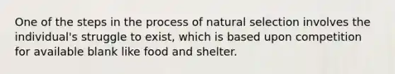 One of the steps in the process of natural selection involves the individual's struggle to exist, which is based upon competition for available blank like food and shelter.