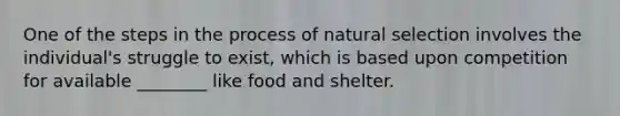 One of the steps in the process of natural selection involves the individual's struggle to exist, which is based upon competition for available ________ like food and shelter.