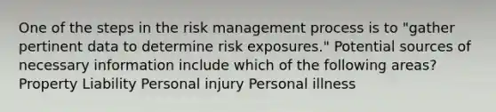 One of the steps in the risk management process is to "gather pertinent data to determine risk​ ​exposures." Potential sources of necessary information include which of the following areas? Property Liability Personal injury Personal illness