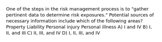 One of the steps in the risk management process is to "gather pertinent data to determine risk​ ​exposures." Potential sources of necessary information include which of the following areas? Property Liability Personal injury Personal illness A) I and IV B) I, II, and III C) II, III, and IV D) I, II, III, and IV