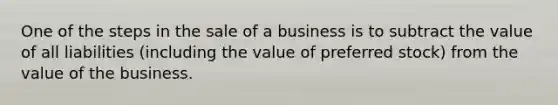 One of the steps in the sale of a business is to subtract the value of all liabilities (including the value of preferred stock) from the value of the business.