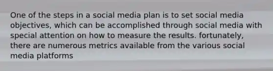 One of the steps in a social media plan is to set social media objectives, which can be accomplished through social media with special attention on how to measure the results. fortunately, there are numerous metrics available from the various social media platforms