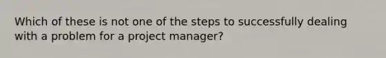 Which of these is not one of the steps to successfully dealing with a problem for a project manager?