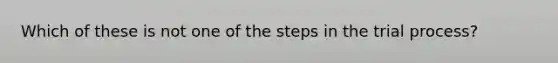 Which of these is not one of the steps in the trial process?