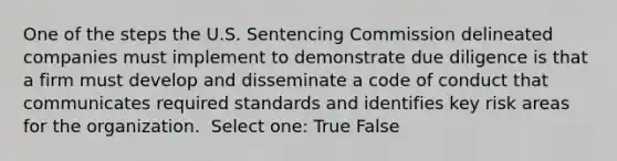 One of the steps the U.S. Sentencing Commission delineated companies must implement to demonstrate due diligence is that a firm must develop and disseminate a code of conduct that communicates required standards and identifies key risk areas for the organization. ​ Select one: True False